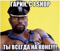 ГАРИК, С І SHOP Ты всегда на коне!!!!