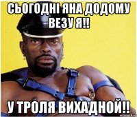 Сьогодні Яна додому везу я!! У троля вихадной!!