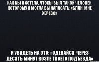 Как бы я хотела, чтобы был такой человек, которому я могла бы написать: «Блин, мне херово» И увидеть на это: « Одевайся, через десять минут возле твоего подъезда»