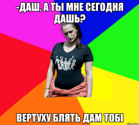 -Даш, а ты мне сегодня дашь? ВЕРТУХУ БЛЯТЬ ДАМ ТОБІ