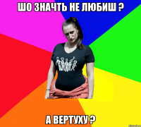 Шо значть не любиш ? а вертуху ?