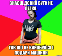 Знаєш,дєвкй бути не легко, Так шо не вийобуйся і подари машинк