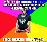 Хуйово усвідомлювати, що я з нормальної баби перетворююся на йобану істеричку. А все завдяки тобі, мудак!