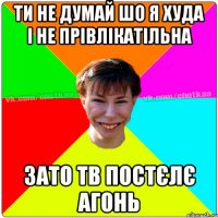 ти не думай шо я худа і не прівлікатільна зато тв постєлє Агонь