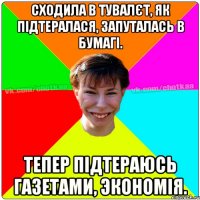 Сходила в тувалєт, як підтералася, запуталась в бумагі. Тепер підтераюсь газетами, экономія.