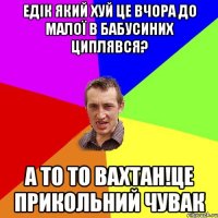 Едік який хуй це вчора до малої в бабусиних циплявся? А то то Вахтан!Це прикольний чувак