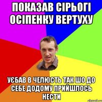 Показав сірьогі осіпенку вертуху уєбав в челюсть так шо до себе додому прийшлось нести