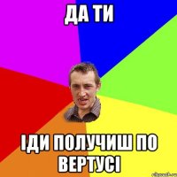 Да ти Іди получиш по вертусі