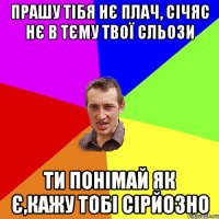 Прашу тібя нє плач, січяс нє в тєму твої сльози ти понімай як є,кажу тобі сірйозно