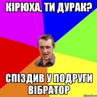 Кірюха, ти дурак? Спіздив у подруги вібратор