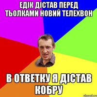 едік дістав перед тьолками новий телехвон в ответку я дістав кобру