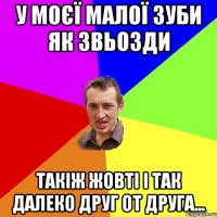 У МОЄЇ МАЛОЇ ЗУБИ ЯК ЗВЬОЗДИ ТАКІЖ ЖОВТІ І ТАК ДАЛЕКО ДРУГ ОТ ДРУГА...