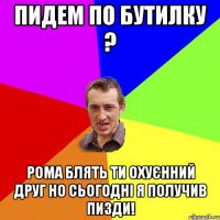 Пидем по бутилку ? Рома блять ти охуєнний друг но сьогодні я получив пизди!