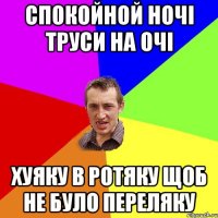 СПОКОЙНОЙ НОЧІ ТРУСИ НА ОЧІ ХУЯКУ В РОТЯКУ ЩОБ НЕ БУЛО ПЕРЕЛЯКУ