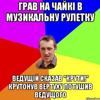 Грав на Чайкі в музикальну рулетку Ведущій сказав "Крути!" Крутонув вертуху потушив ведущого