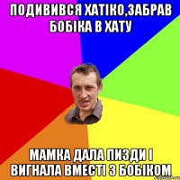 подивився хатіко,забрав бобіка в хату мамка дала пизди і вигнала вместі з бобіком