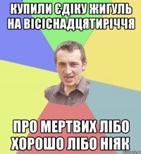 Купили єдіку жигуль на вісіснадцятиріччя про мертвих лібо хорошо лібо ніяк