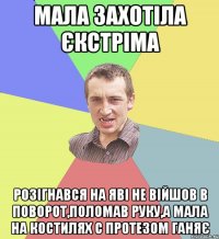 мала захотіла єкстріма розігнався на яві не війшов в поворот,поломав руку,а мала на костилях с протезом ганяє