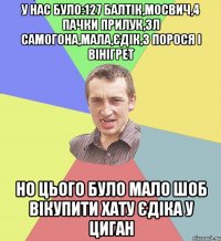 У нас було:127 балтік,мосвич,4 пачки прилук,3л самогона,мала,єдік,3 порося і вінігрет но цього було мало шоб вікупити хату єдіка у циган