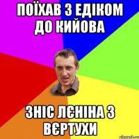 ПОЇХАВ З ЕДІКОМ ДО КИЙОВА ЗНІС ЛЄНІНА З ВЄРТУХИ