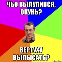 чьо вылупився, окунь? вертуху выпысать?