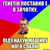 генетік поставив Е в зачотку, піду нахуй машину його спалю