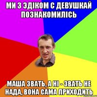 Ми з Эдіком с девушкай познакомилісь Маша звать, а ні - звать не нада, вона сама приходить