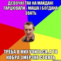 дєвочкі так на Майдані гарцювали - Маша і Богдана звать треба в них учиться, а то кобра змерзне стоять