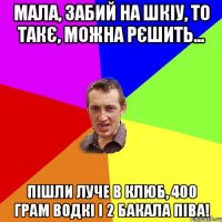 мала, забий на ШКІУ, то такє, можна рєшить... пішли луче в клюб, 400 грам водкі і 2 бакала піва!