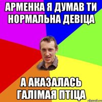 Арменка я думав ти нормальна девіца А аказалась галімая птіца