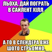 Льоха, дай пограть в сайлент хілл. А то в слендера вже шото стрьомно.