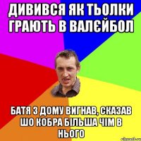 дивився як тьолки грають в валєйбол батя з дому вигнав, сказав шо кобра більша чім в нього