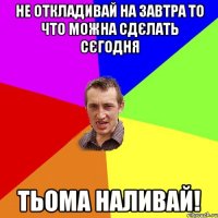 НЕ ОТКЛАДИВАЙ НА ЗАВТРА ТО ЧТО МОЖНА СДЄЛАТЬ СЄГОДНЯ ТЬОМА НАЛИВАЙ!