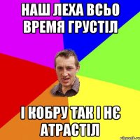 НАШ ЛЕХА ВСЬО ВРЕМЯ ГРУСТІЛ І КОБРУ ТАК І НЄ АТРАСТІЛ