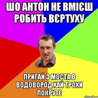 шо Антон не вмієш робить вєртуху пригай з моста в водовород хай трохи покруте