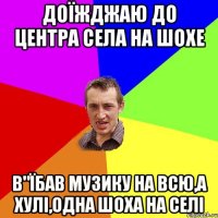 ДОЇЖДЖАЮ ДО ЦЕНТРА СЕЛА НА ШОХЕ В"ЇБАВ МУЗИКУ НА ВСЮ,А ХУЛІ,ОДНА ШОХА НА СЕЛІ