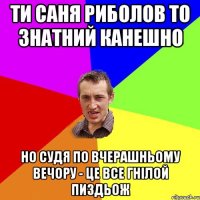 Ти саня риболов то знатний канешно но судя по вчерашньому вечору - це все гнілой пиздьож