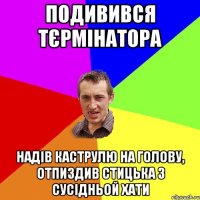 Подивився Тєрмінатора Надів каструлю на голову, отпиздив Стицька з сусідньой хати