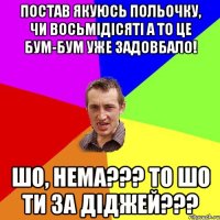 постав якуюсь польочку, чи восьмідісяті а то це бум-бум уже задовбало! шо, нема??? то шо ти за діджей???