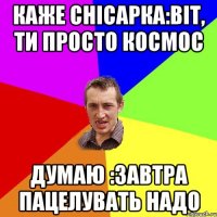 каже снісарка:Віт, ти просто космос думаю :завтра пацелувать надо