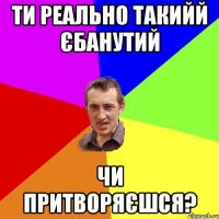 Ти реально такийй єбанутий чи притворяєшся?