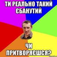 Ти реально такий єбанутий чи притворяєшся?