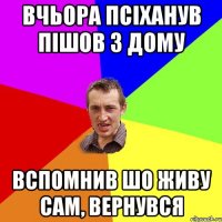 Вчьора псіханув Пішов з дому Вспомнив шо живу сам, Вернувся