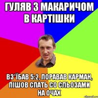 Гуляв з Макаричом в картішки вз*їбав 5:2, поравав карман, пішов спать со сльозами на очах