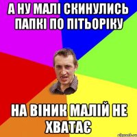 а ну малі скинулись папкі по пітьоріку на віник малій не хватає