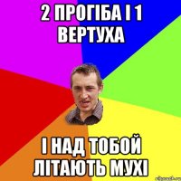 2 прогіба і 1 вертуха і над тобой літають мухі