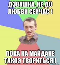 ДЭВУШКА. НЕ ДО ЛЮБВИ СЕЙЧАС ! ПОКА НА МАЙДАНЕ ТАКОЭ ТВОРИТЬСЯ !