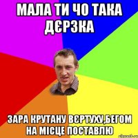 мала ти чо така дєрзка зара крутану вєртуху,бегом на місце поставлю