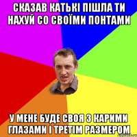 СКАЗАВ КАТЬКІ ПІШЛА ТИ НАХУЙ СО СВОЇМИ ПОНТАМИ У МЕНЕ БУДЕ СВОЯ З КАРИМИ ГЛАЗАМИ І ТРЕТІМ РАЗМЕРОМ