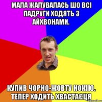 мала жалувалась шо всі падруги ходять з айхвонами. купив чорно-жовту нокію. тепер ходить хвастаєця